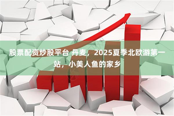 股票配资炒股平台 丹麦，2025夏季北欧游第一站，小美人鱼的家乡