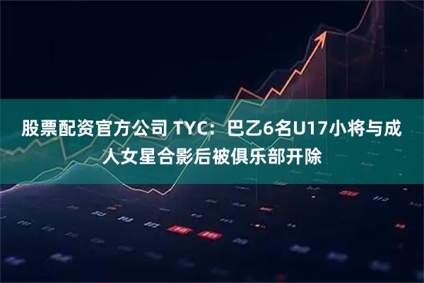 股票配资官方公司 TYC：巴乙6名U17小将与成人女星合影后被俱乐部开除