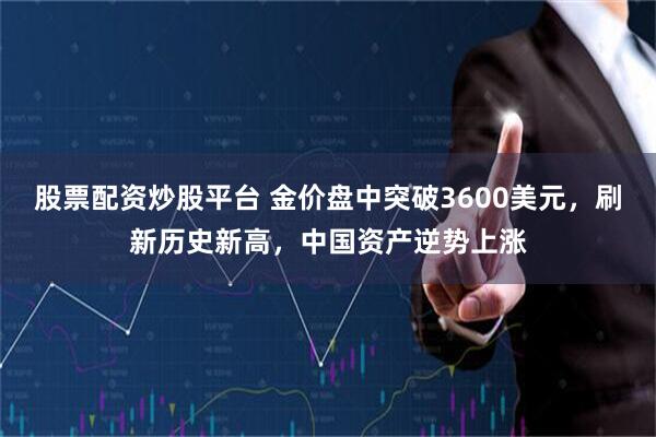 股票配资炒股平台 金价盘中突破3600美元，刷新历史新高，中国资产逆势上涨