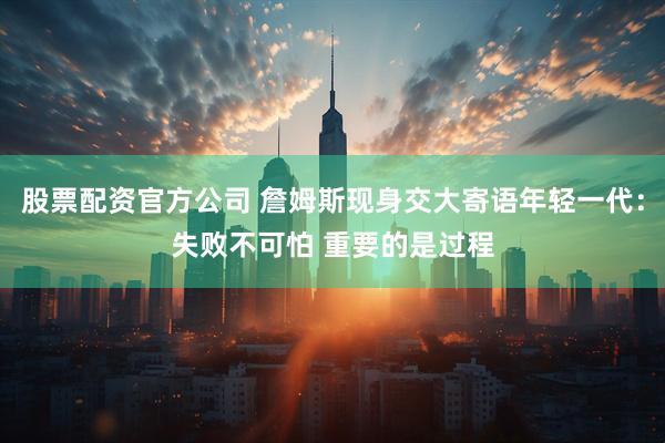 股票配资官方公司 詹姆斯现身交大寄语年轻一代：失败不可怕 重要的是过程