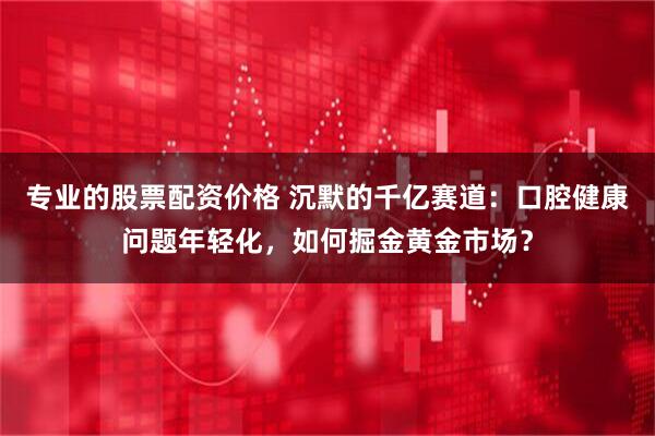 专业的股票配资价格 沉默的千亿赛道：口腔健康问题年轻化，如何掘金黄金市场？