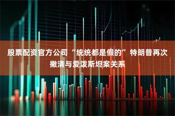 股票配资官方公司 “统统都是假的” 特朗普再次撇清与爱泼斯坦案关系