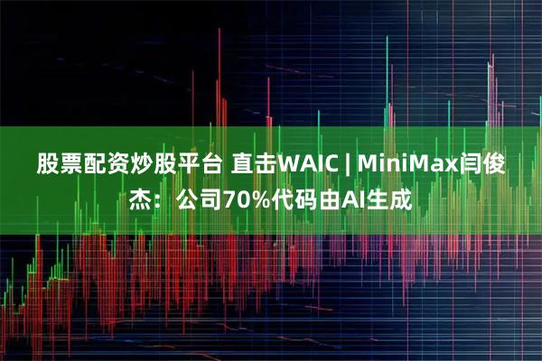 股票配资炒股平台 直击WAIC | MiniMax闫俊杰：公司70%代码由AI生成