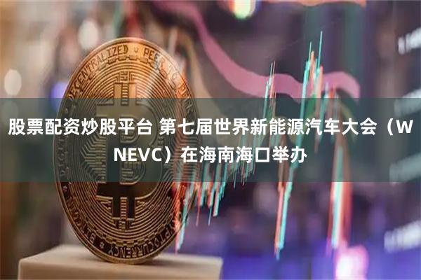 股票配资炒股平台 第七届世界新能源汽车大会（WNEVC）在海南海口举办