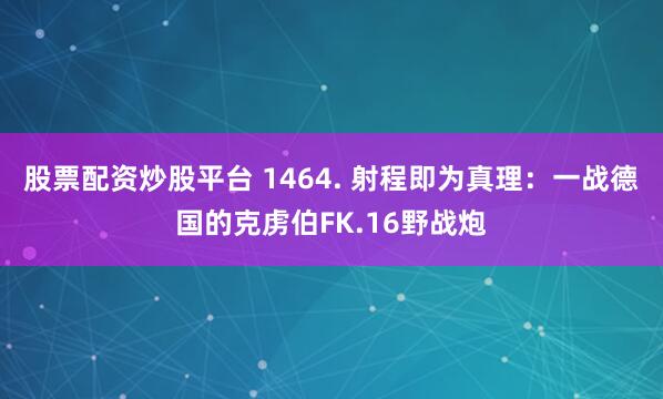 股票配资炒股平台 1464. 射程即为真理：一战德国的克虏伯FK.16野战炮