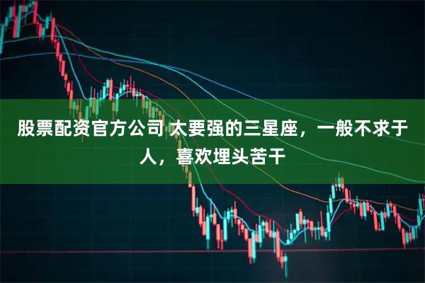 股票配资官方公司 太要强的三星座，一般不求于人，喜欢埋头苦干