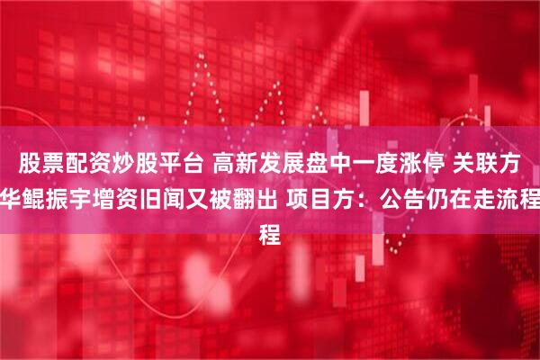 股票配资炒股平台 高新发展盘中一度涨停 关联方华鲲振宇增资旧闻又被翻出 项目方：公告仍在走流程