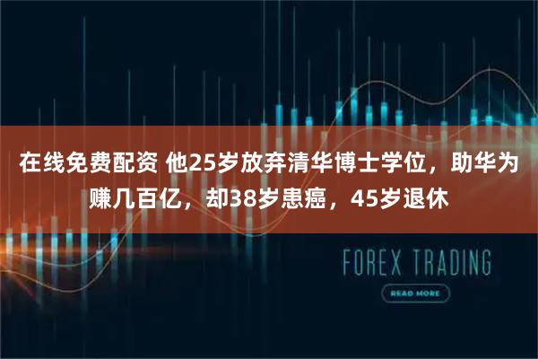 在线免费配资 他25岁放弃清华博士学位，助华为赚几百亿，却38岁患癌，45岁退休