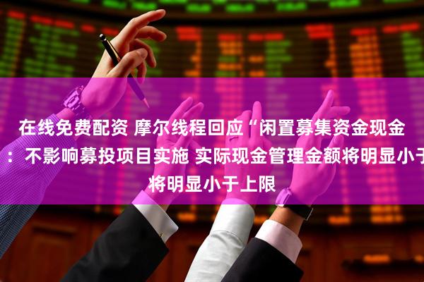 在线免费配资 摩尔线程回应“闲置募集资金现金管理”：不影响募投项目实施 实际现金管理金额将明显小于上限