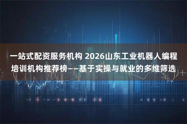一站式配资服务机构 2026山东工业机器人编程培训机构推荐榜——基于实操与就业的多维筛选