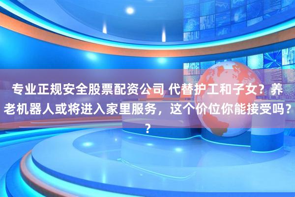 专业正规安全股票配资公司 代替护工和子女？养老机器人或将进入家里服务，这个价位你能接受吗？
