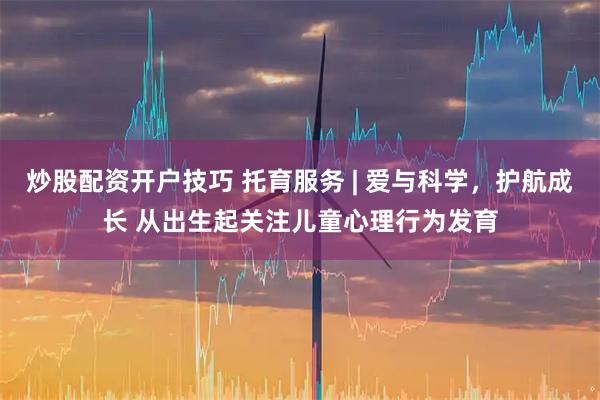 炒股配资开户技巧 托育服务 | 爱与科学，护航成长 从出生起关注儿童心理行为发育