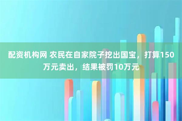 配资机构网 农民在自家院子挖出国宝，打算150万元卖出，结果被罚10万元