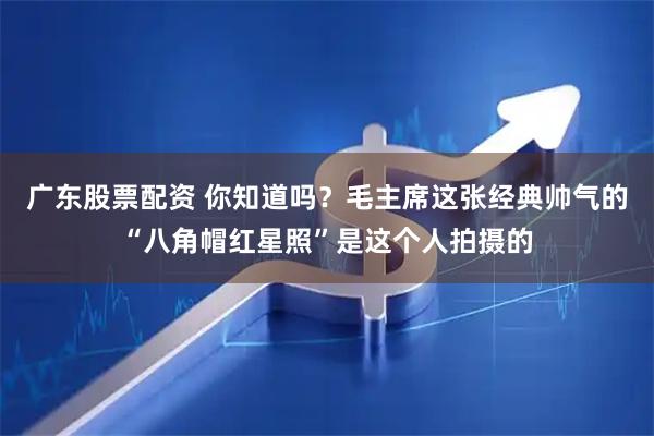 广东股票配资 你知道吗？毛主席这张经典帅气的“八角帽红星照”是这个人拍摄的