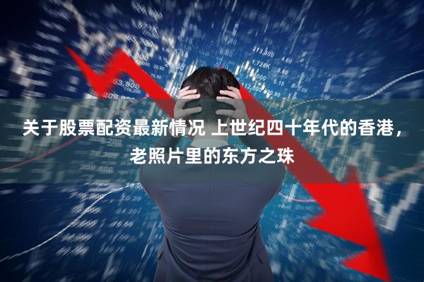 关于股票配资最新情况 上世纪四十年代的香港，老照片里的东方之珠