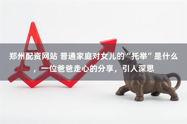 郑州配资网站 普通家庭对女儿的“托举”是什么，一位爸爸走心的分享，引人深思