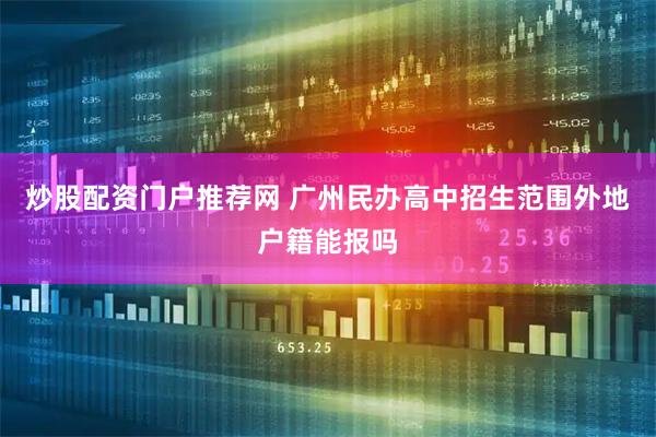 炒股配资门户推荐网 广州民办高中招生范围外地户籍能报吗