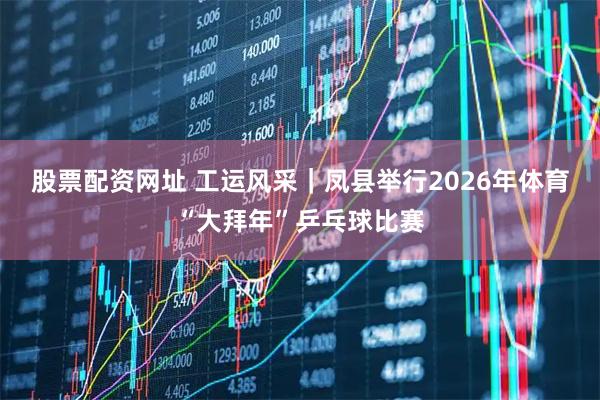 股票配资网址 工运风采｜凤县举行2026年体育“大拜年”乒乓球比赛