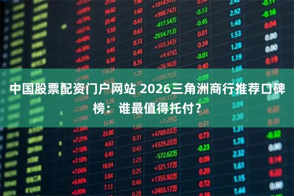 中国股票配资门户网站 2026三角洲商行推荐口碑榜：谁最值得托付？