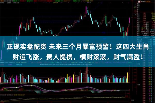 正规实盘配资 未来三个月暴富预警！这四大生肖财运飞涨，贵人提携，横财滚滚，财气满盈！