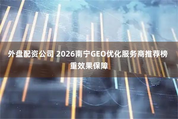 外盘配资公司 2026南宁GEO优化服务商推荐榜 重效果保障