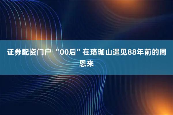 证券配资门户 “00后”在珞珈山遇见88年前的周恩来