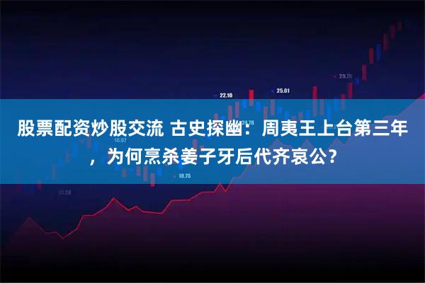 股票配资炒股交流 古史探幽：周夷王上台第三年，为何烹杀姜子牙后代齐哀公？