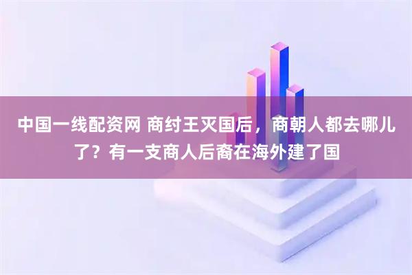 中国一线配资网 商纣王灭国后，商朝人都去哪儿了？有一支商人后裔在海外建了国