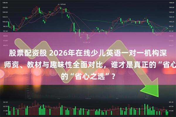 股票配资股 2026年在线少儿英语一对一机构深度测评：师资、教材与趣味性全面对比，谁才是真正的“省心之选”？