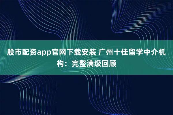 股市配资app官网下载安装 广州十佳留学中介机构：完整满级回顾