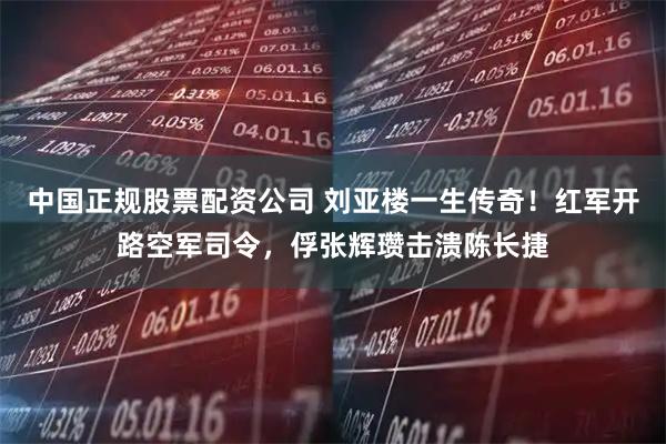 中国正规股票配资公司 刘亚楼一生传奇！红军开路空军司令，俘张辉瓒击溃陈长捷