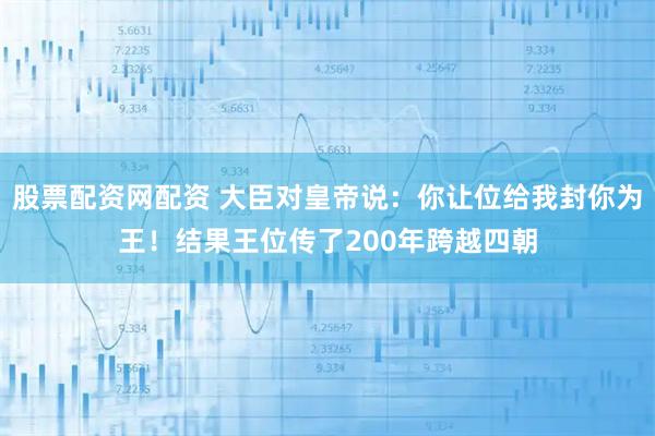 股票配资网配资 大臣对皇帝说：你让位给我封你为王！结果王位传了200年跨越四朝