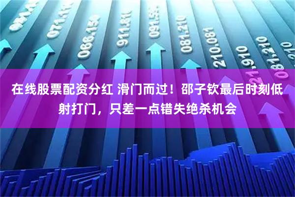 在线股票配资分红 滑门而过！邵子钦最后时刻低射打门，只差一点错失绝杀机会