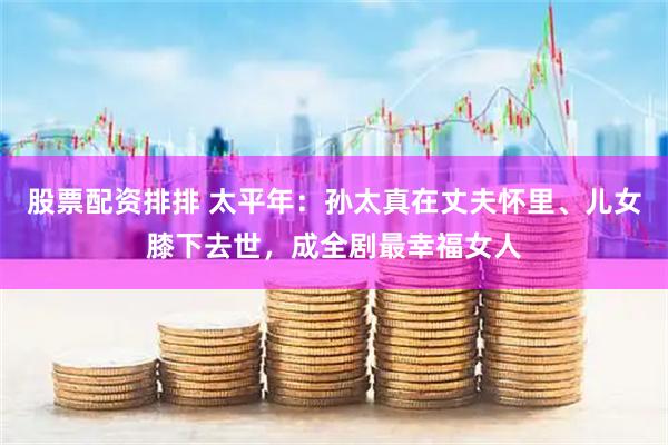 股票配资排排 太平年：孙太真在丈夫怀里、儿女膝下去世，成全剧最幸福女人