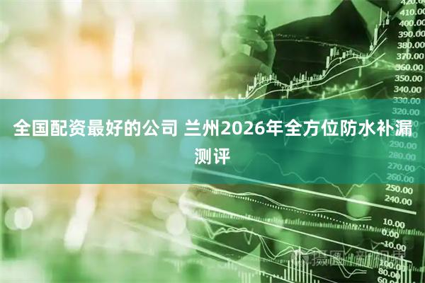 全国配资最好的公司 兰州2026年全方位防水补漏测评