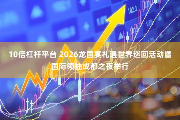 10倍杠杆平台 2026龙国宴礼遇世界巡回活动暨国际领袖成都之夜举行
