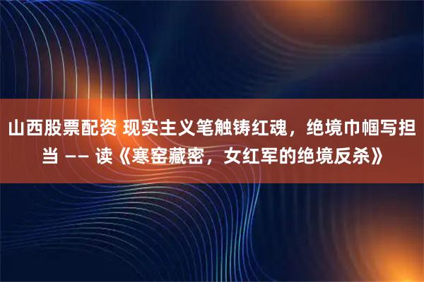 山西股票配资 现实主义笔触铸红魂，绝境巾帼写担当 —— 读《寒窑藏密，女红军的绝境反杀》