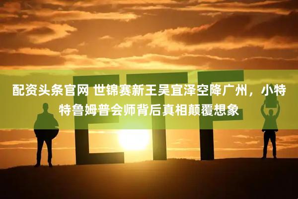 配资头条官网 世锦赛新王吴宜泽空降广州，小特特鲁姆普会师背后真相颠覆想象