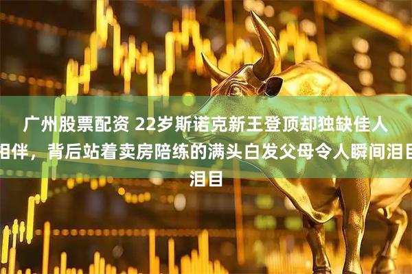 广州股票配资 22岁斯诺克新王登顶却独缺佳人相伴，背后站着卖房陪练的满头白发父母令人瞬间泪目