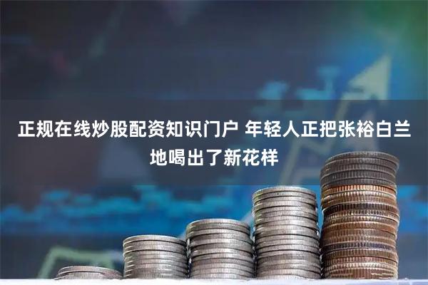 正规在线炒股配资知识门户 年轻人正把张裕白兰地喝出了新花样