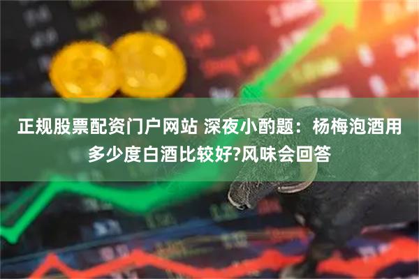 正规股票配资门户网站 深夜小酌题：杨梅泡酒用多少度白酒比较好?风味会回答