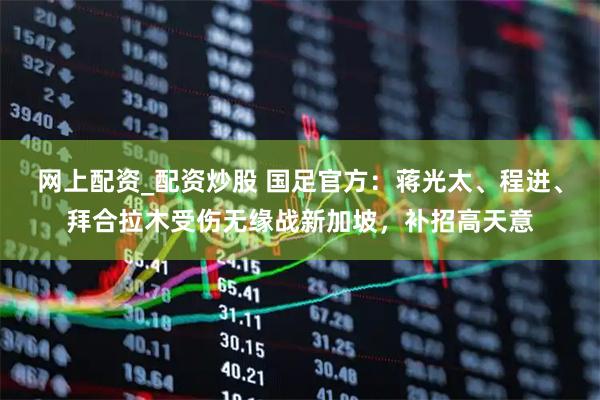 网上配资_配资炒股 国足官方：蒋光太、程进、拜合拉木受伤无缘战新加坡，补招高天意