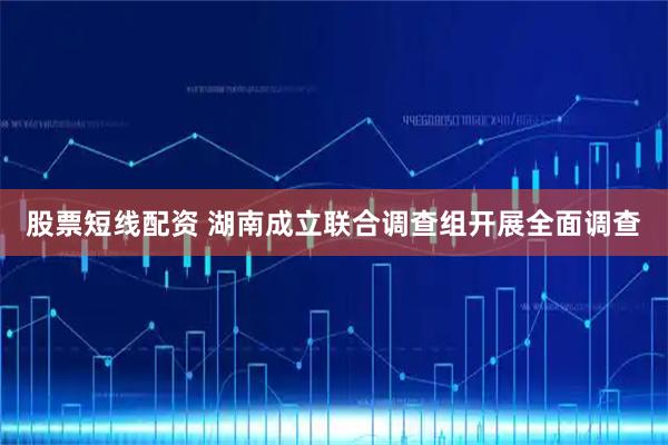 股票短线配资 湖南成立联合调查组开展全面调查