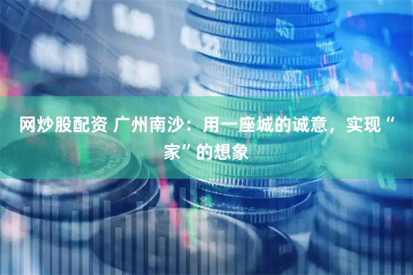 网炒股配资 广州南沙：用一座城的诚意，实现“家”的想象