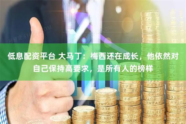 低息配资平台 大马丁：梅西还在成长，他依然对自己保持高要求，是所有人的榜样
