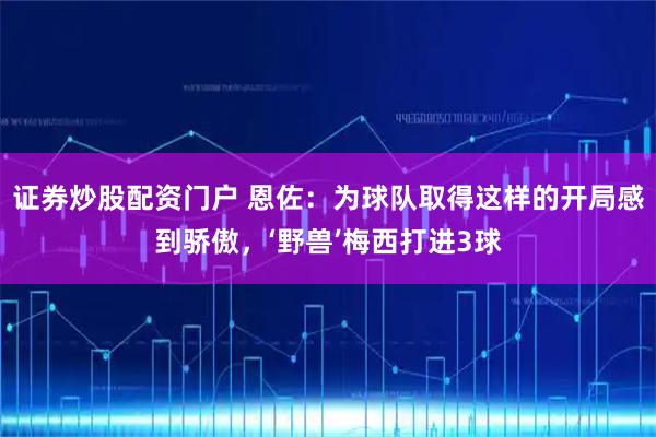 证券炒股配资门户 恩佐：为球队取得这样的开局感到骄傲，‘野兽’梅西打进3球