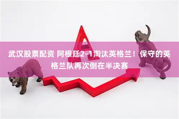 武汉股票配资 阿根廷2-1淘汰英格兰！保守的英格兰队再次倒在半决赛