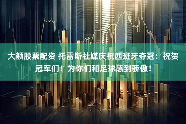 大额股票配资 托雷斯社媒庆祝西班牙夺冠：祝贺冠军们！为你们和足球感到骄傲！
