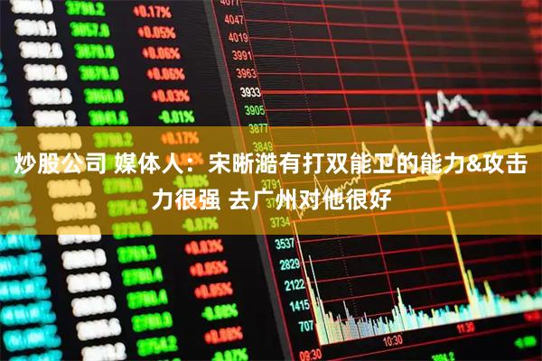 炒股公司 媒体人：宋晰澔有打双能卫的能力&攻击力很强 去广州对他很好